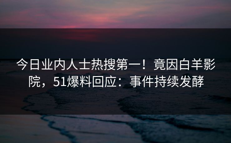 今日业内人士热搜第一！竟因白羊影院，51爆料回应：事件持续发酵
