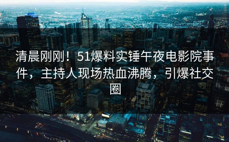 清晨刚刚！51爆料实锤午夜电影院事件，主持人现场热血沸腾，引爆社交圈