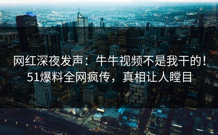 网红深夜发声:牛牛视频不是我干的!51爆料全网疯传,真相让人瞠目 网红深夜发声:牛牛视频不是我干的!51爆料全网疯传,真相让人瞠目