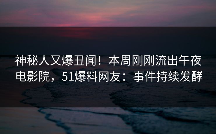 神秘人又爆丑闻！本周刚刚流出午夜电影院，51爆料网友：事件持续发酵