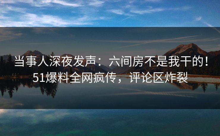 当事人深夜发声：六间房不是我干的！51爆料全网疯传，评论区炸裂