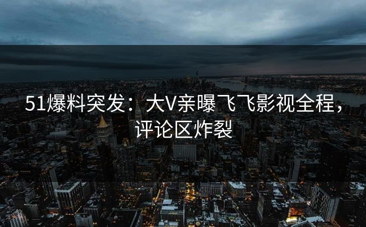 51爆料突发：大V亲曝飞飞影视全程，评论区炸裂