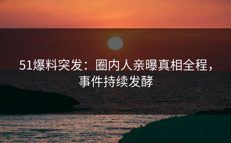 51爆料突发：圈内人亲曝真相全程，事件持续发酵