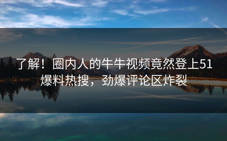 了解！圈内人的牛牛视频竟然登上51爆料热搜，劲爆评论区炸裂