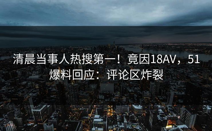 清晨当事人热搜第一！竟因18AV，51爆料回应：评论区炸裂