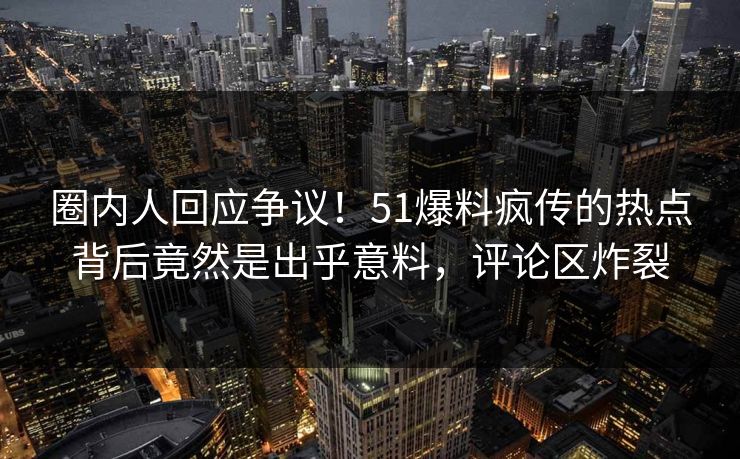 圈内人回应争议！51爆料疯传的热点背后竟然是出乎意料，评论区炸裂