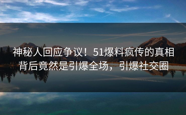 神秘人回应争议！51爆料疯传的真相背后竟然是引爆全场，引爆社交圈