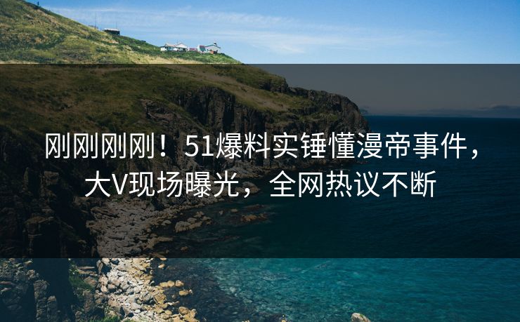 刚刚刚刚！51爆料实锤懂漫帝事件，大V现场曝光，全网热议不断