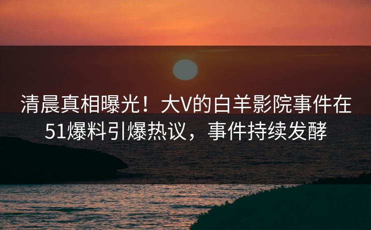 清晨真相曝光！大V的白羊影院事件在51爆料引爆热议，事件持续发酵