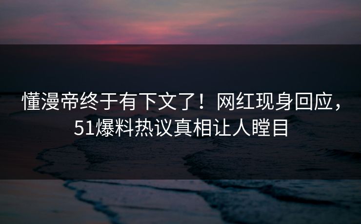 懂漫帝终于有下文了！网红现身回应，51爆料热议真相让人瞠目