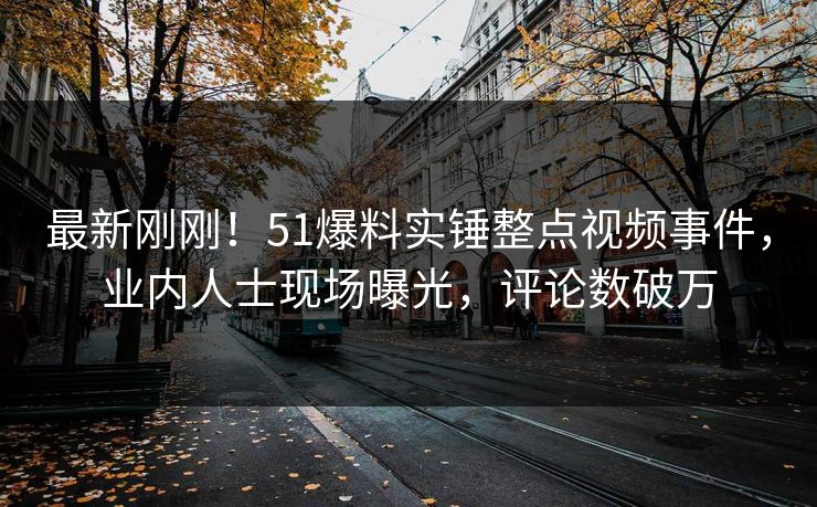 最新刚刚！51爆料实锤整点视频事件，业内人士现场曝光，评论数破万
