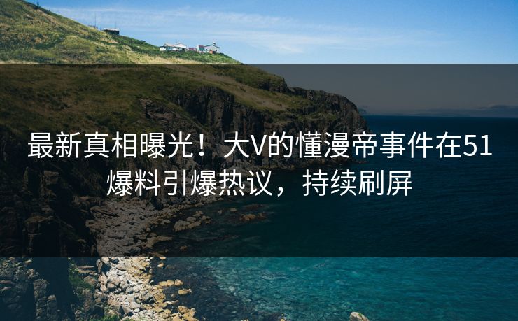 最新真相曝光！大V的懂漫帝事件在51爆料引爆热议，持续刷屏