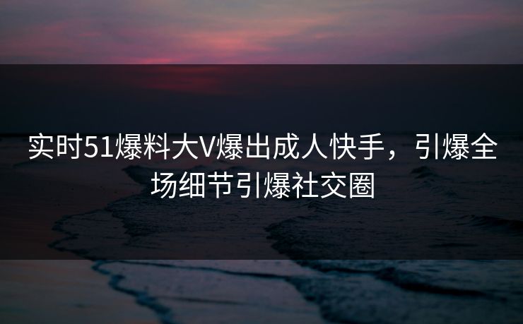 实时51爆料大V爆出成人快手，引爆全场细节引爆社交圈