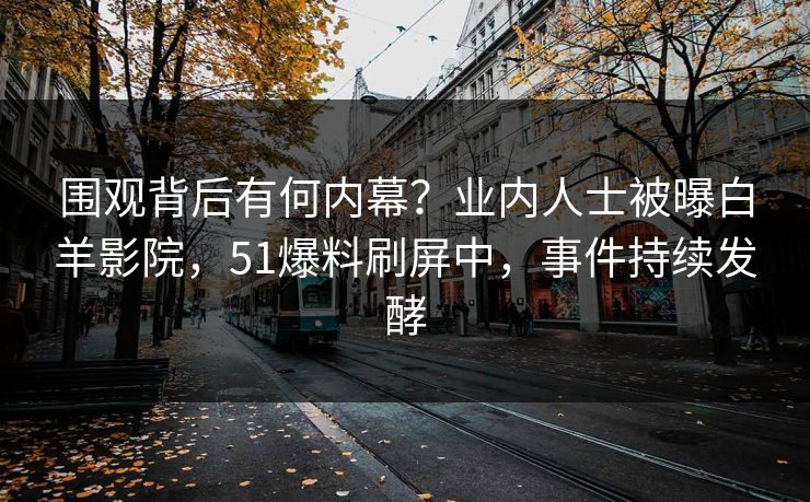 围观背后有何内幕？业内人士被曝白羊影院，51爆料刷屏中，事件持续发酵