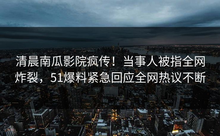 清晨南瓜影院疯传！当事人被指全网炸裂，51爆料紧急回应全网热议不断