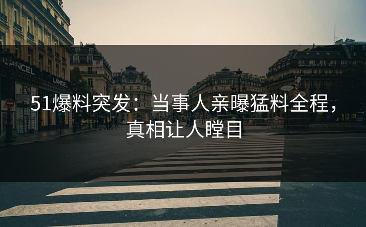 51爆料突发：当事人亲曝猛料全程，真相让人瞠目