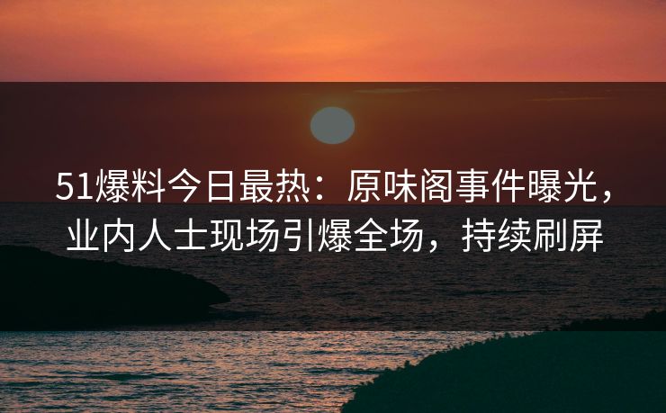 51爆料今日最热：原味阁事件曝光，业内人士现场引爆全场，持续刷屏