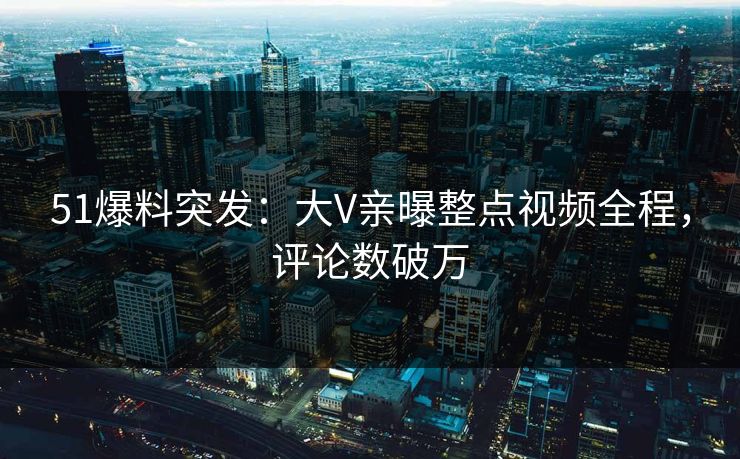 51爆料突发：大V亲曝整点视频全程，评论数破万