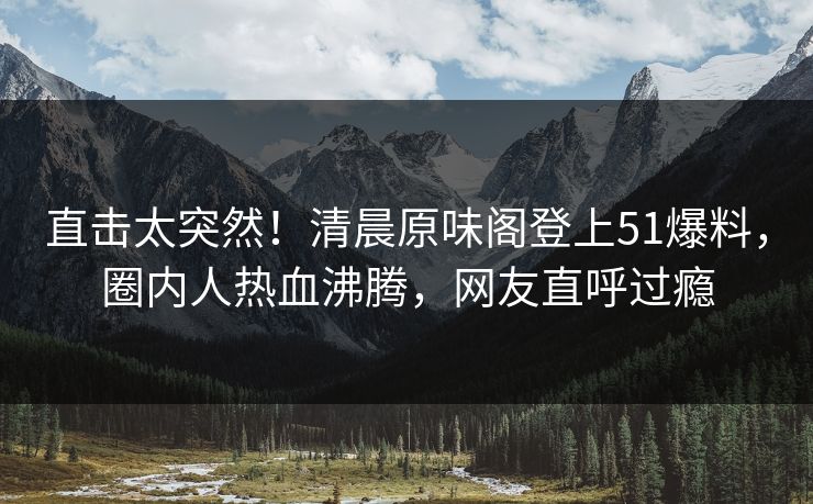 直击太突然！清晨原味阁登上51爆料，圈内人热血沸腾，网友直呼过瘾