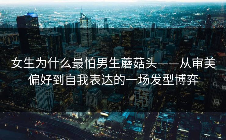 女生为什么最怕男生蘑菇头——从审美偏好到自我表达的一场发型博弈