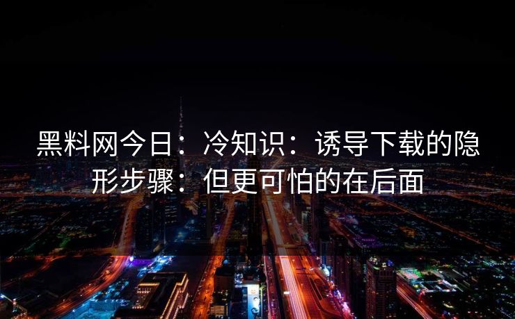 详细阅读:黑料网今日:冷知识:诱导下载的隐形步骤:但更可怕的在后面 黑料网今日:冷知识:诱导下载的隐形步骤:但更可怕的在后面