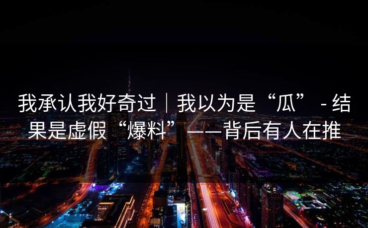 我承认我好奇过｜我以为是“瓜” - 结果是虚假“爆料”——背后有人在推