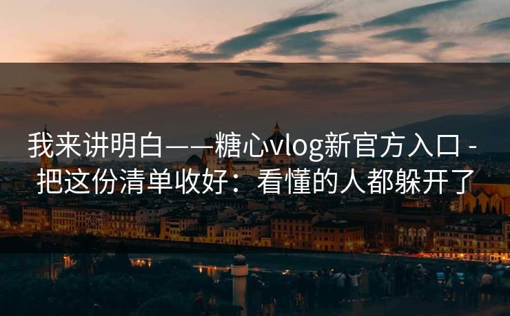 我来讲明白——糖心vlog新官方入口 - 把这份清单收好:看懂的人都躲开了