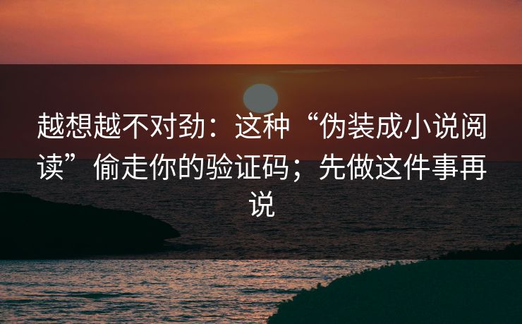 越想越不对劲：这种“伪装成小说阅读”偷走你的验证码；先做这件事再说
