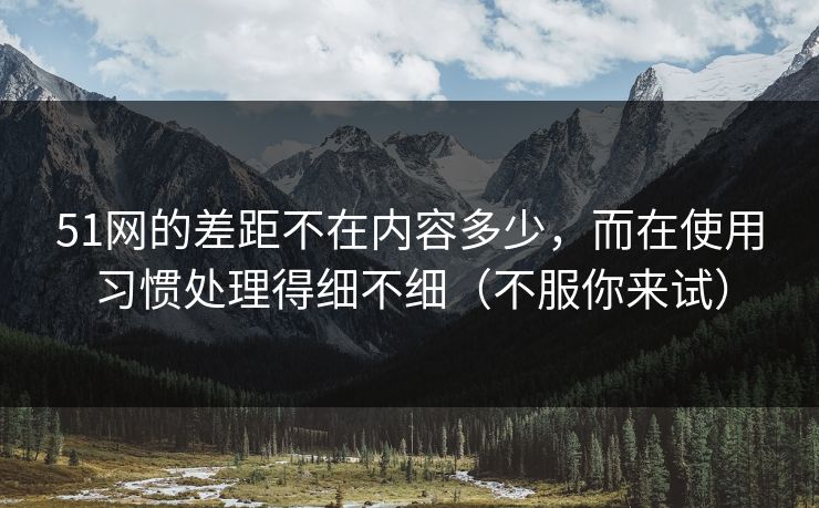 51网的差距不在内容多少，而在使用习惯处理得细不细（不服你来试）
