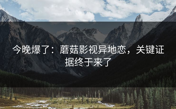 今晚爆了：蘑菇影视异地恋，关键证据终于来了