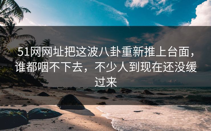 51网网址把这波八卦重新推上台面,谁都咽不下去,不少人到现在还没缓过来