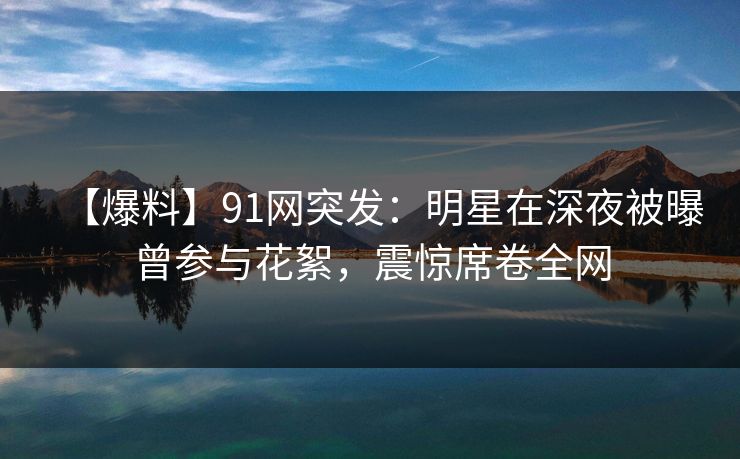 【爆料】91网突发:明星在深夜被曝曾参与花絮,震惊席卷全网