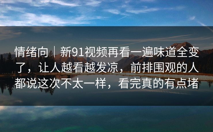 情绪向|新91视频再看一遍味道全变了,让人越看越发凉,前排围观的人都说这次不太一样,看完真的有点堵