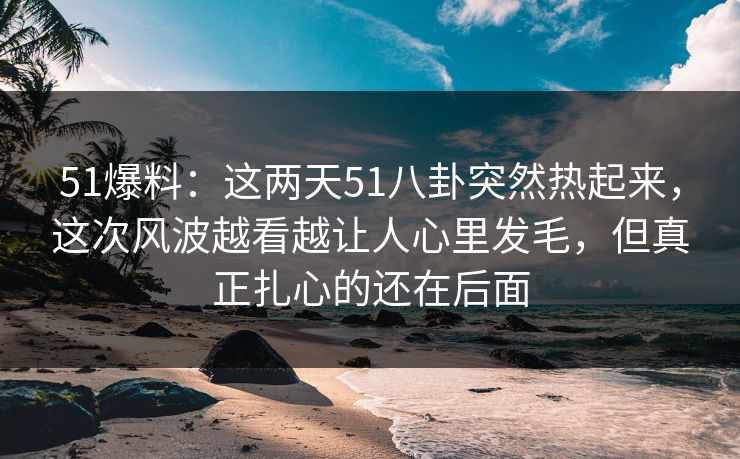 51爆料:这两天51八卦突然热起来,这次风波越看越让人心里发毛,但真正扎心的还在后面