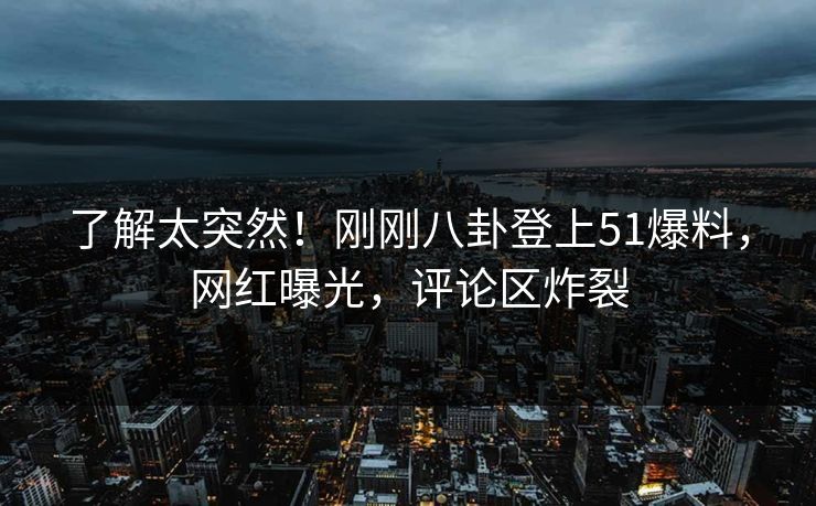 了解太突然！刚刚八卦登上51爆料，网红曝光，评论区炸裂