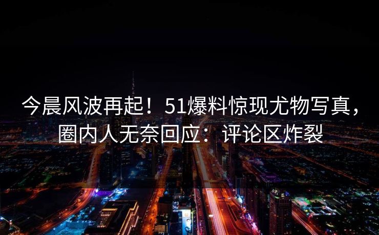 今晨风波再起！51爆料惊现尤物写真，圈内人无奈回应：评论区炸裂