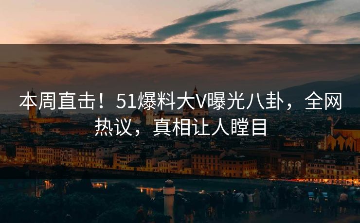 本周直击！51爆料大V曝光八卦，全网热议，真相让人瞠目