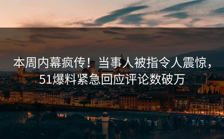 本周内幕疯传！当事人被指令人震惊，51爆料紧急回应评论数破万