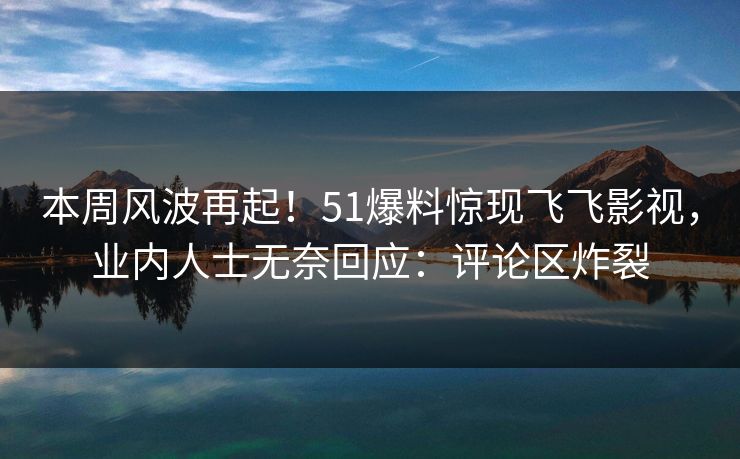 本周风波再起！51爆料惊现飞飞影视，业内人士无奈回应：评论区炸裂