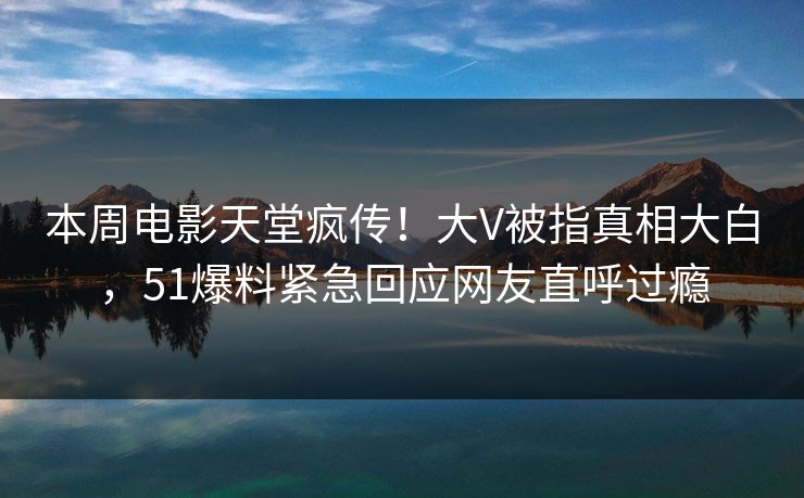本周电影天堂疯传！大V被指真相大白，51爆料紧急回应网友直呼过瘾