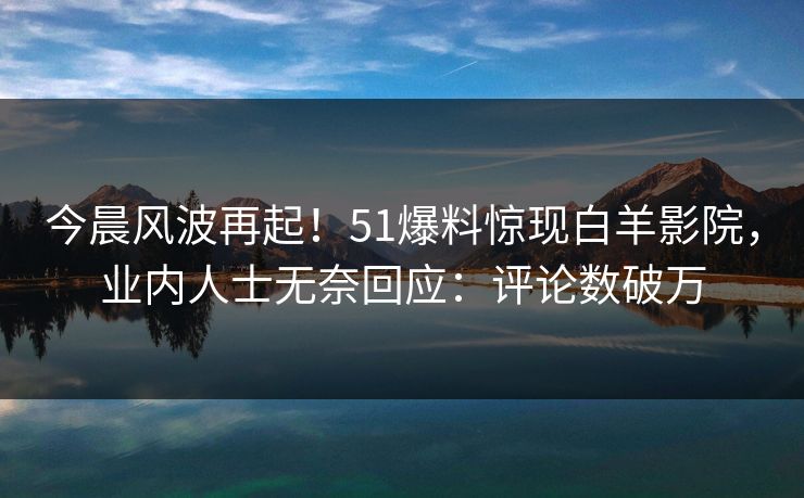 今晨风波再起！51爆料惊现白羊影院，业内人士无奈回应：评论数破万