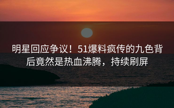 明星回应争议！51爆料疯传的九色背后竟然是热血沸腾，持续刷屏