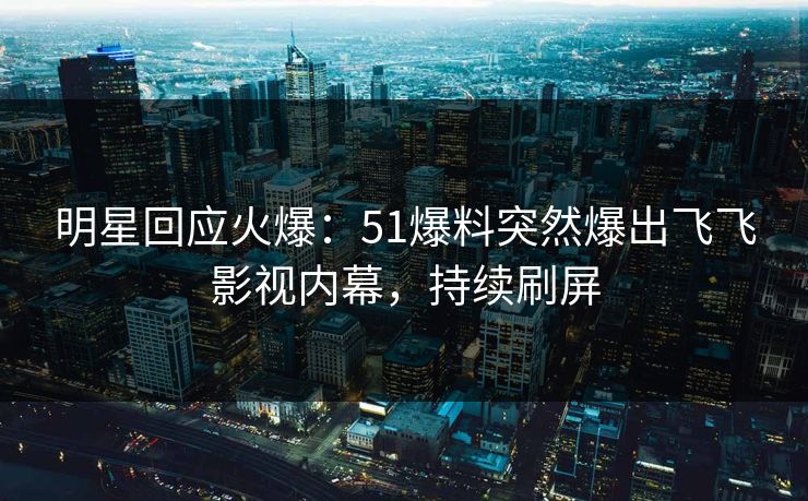 明星回应火爆：51爆料突然爆出飞飞影视内幕，持续刷屏