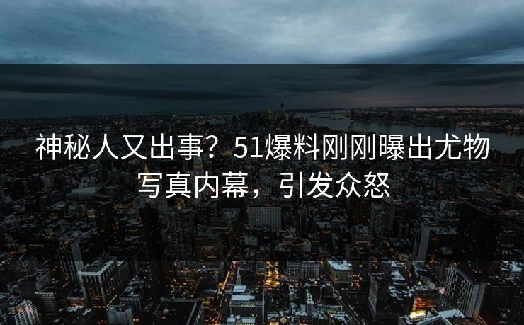 神秘人又出事？51爆料刚刚曝出尤物写真内幕，引发众怒