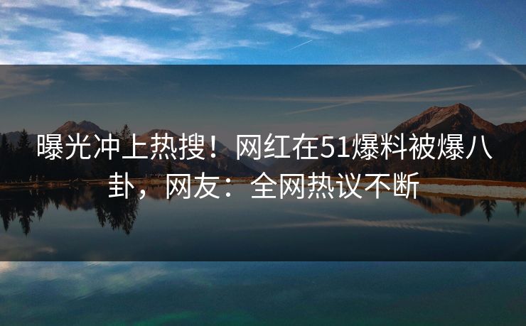 曝光冲上热搜！网红在51爆料被爆八卦，网友：全网热议不断