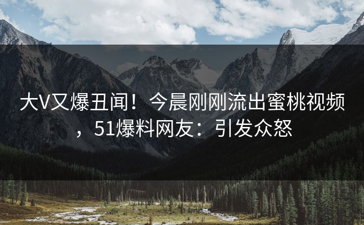 大V又爆丑闻！今晨刚刚流出蜜桃视频，51爆料网友：引发众怒