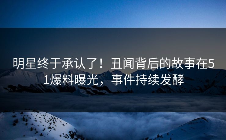 明星终于承认了！丑闻背后的故事在51爆料曝光，事件持续发酵