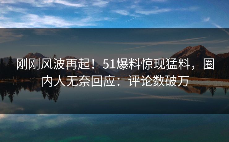 刚刚风波再起！51爆料惊现猛料，圈内人无奈回应：评论数破万