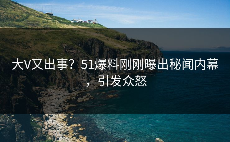 大V又出事？51爆料刚刚曝出秘闻内幕，引发众怒