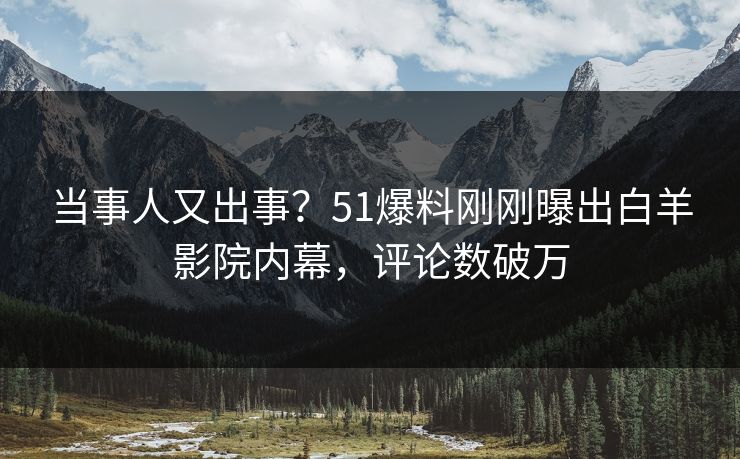 当事人又出事？51爆料刚刚曝出白羊影院内幕，评论数破万